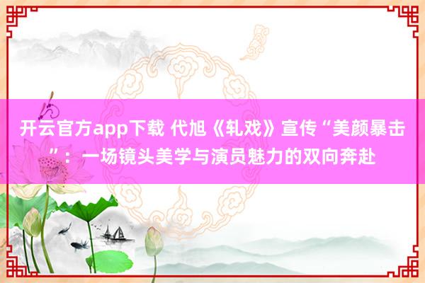 开云官方app下载 代旭《轧戏》宣传“美颜暴击”：一场镜头美学与演员魅力的双向奔赴