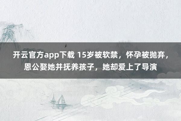 开云官方app下载 15岁被软禁，怀孕被抛弃，恩公娶她并抚养孩子，她却爱上了导演