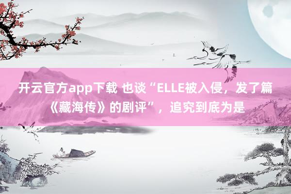 开云官方app下载 也谈“ELLE被入侵，发了篇《藏海传》的剧评”，追究到底为是