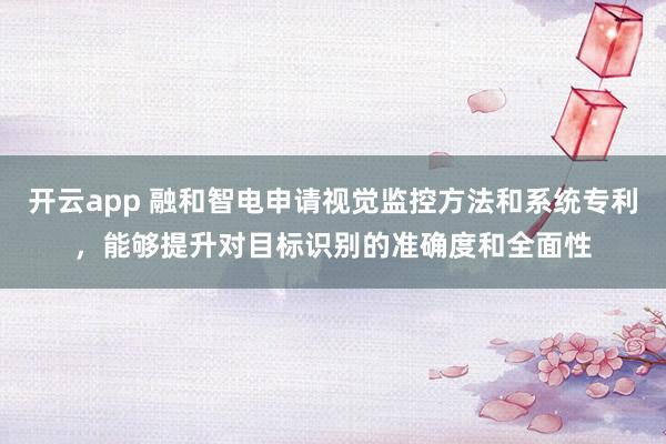 开云app 融和智电申请视觉监控方法和系统专利，能够提升对目标识别的准确度和全面性