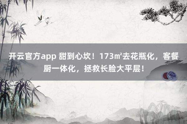 开云官方app 甜到心坎！173㎡去花瓶化，客餐厨一体化，拯救长脸大平层！