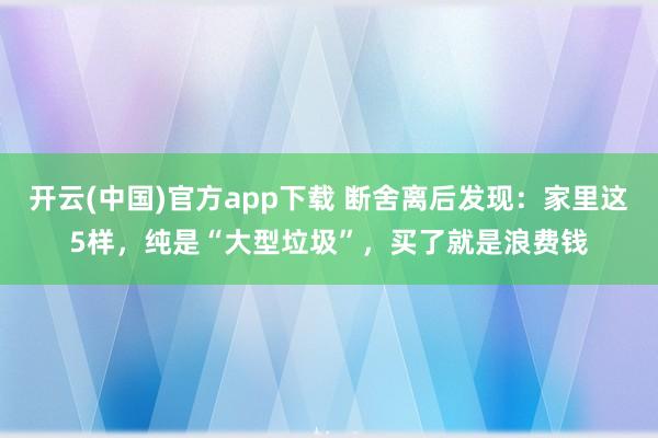 开云(中国)官方app下载 断舍离后发现：家里这5样，纯是“大型垃圾”，买了就是浪费钱