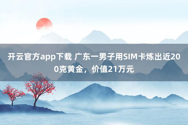 开云官方app下载 广东一男子用SIM卡炼出近200克黄金，价值21万元
