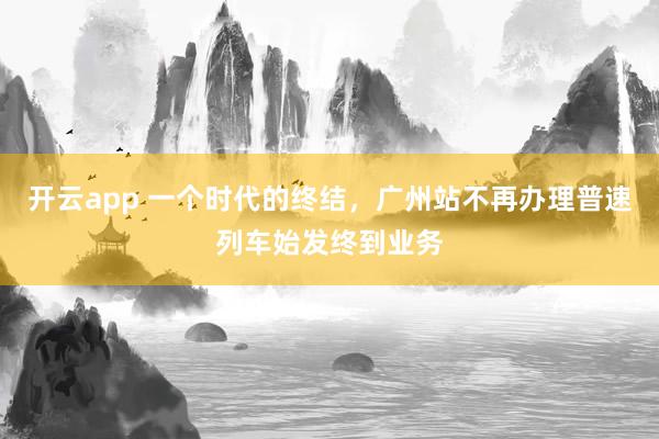 开云app 一个时代的终结，广州站不再办理普速列车始发终到业务