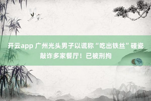 开云app 广州光头男子以谎称“吃出铁丝”碰瓷敲诈多家餐厅！已被刑拘