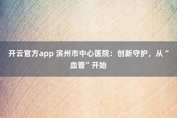 开云官方app 滨州市中心医院：创新守护，从“血管”开始
