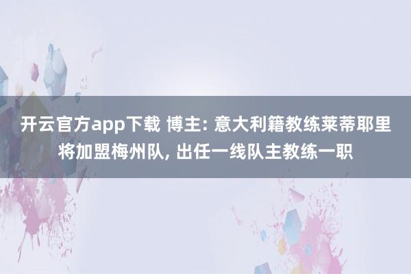 开云官方app下载 博主: 意大利籍教练莱蒂耶里将加盟梅州队, 出任一线队主教练一职