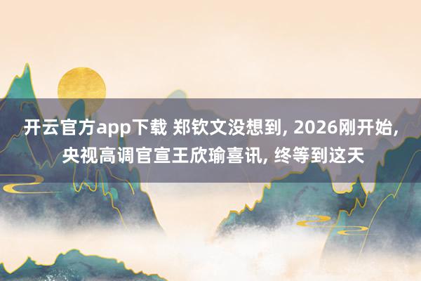 开云官方app下载 郑钦文没想到, 2026刚开始, 央视高调官宣王欣瑜喜讯, 终等到这天