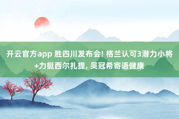 开云官方app 胜四川发布会! 格兰认可3潜力小将+力挺西尔扎提, 吴冠希寄语健康