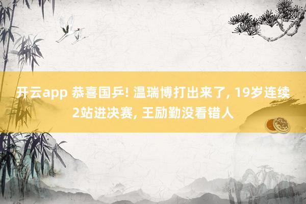 开云app 恭喜国乒! 温瑞博打出来了, 19岁连续2站进决赛, 王励勤没看错人