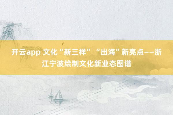 开云app 文化“新三样” “出海”新亮点——浙江宁波绘制文化新业态图谱