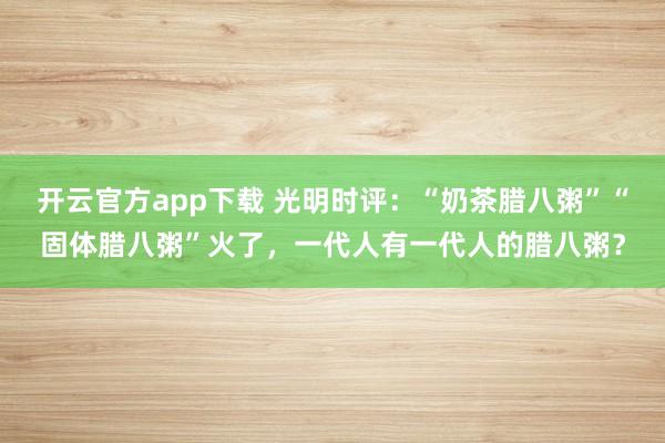 开云官方app下载 光明时评：“奶茶腊八粥”“固体腊八粥”火了，一代人有一代人的腊八粥？