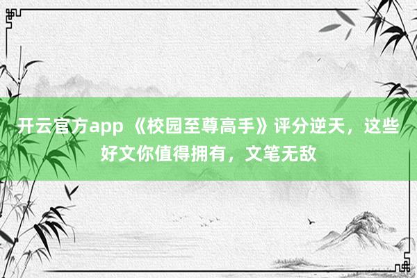 开云官方app 《校园至尊高手》评分逆天，这些好文你值得拥有，文笔无敌