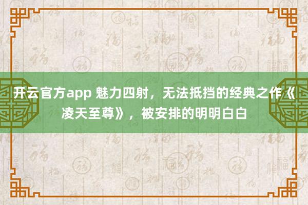 开云官方app 魅力四射,无法抵挡的经典之作《凌天至尊》,被安排的明明白白