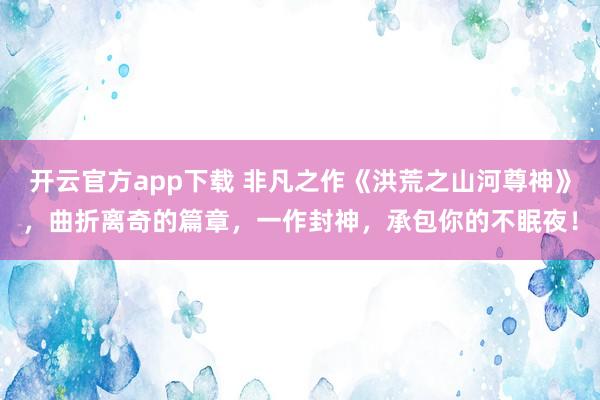 开云官方app下载 非凡之作《洪荒之山河尊神》，曲折离奇的篇章，一作封神，承包你的不眠夜！