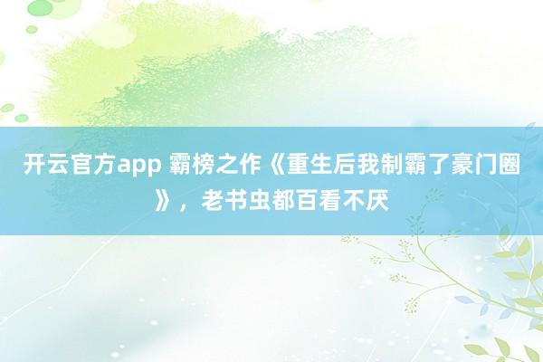 开云官方app 霸榜之作《重生后我制霸了豪门圈》，老书虫都百看不厌