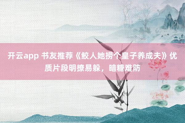 开云app 书友推荐《鲛人她捞个皇子养成夫》优质片段明撩易躲，暗糖难防