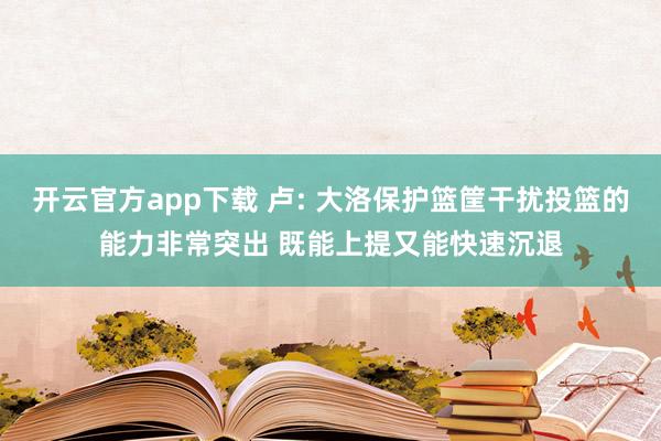 开云官方app下载 卢: 大洛保护篮筐干扰投篮的能力非常突出 既能上提又能快速沉退