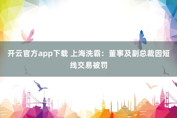 开云官方app下载 上海洗霸：董事及副总裁因短线交易被罚