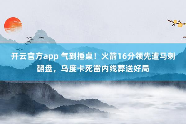 开云官方app 气到捶桌！火箭16分领先遭马刺翻盘，乌度卡死凿内线葬送好局