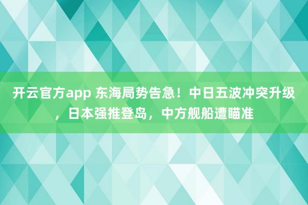 开云官方app 东海局势告急！中日五波冲突升级，日本强推登岛，中方舰船遭瞄准