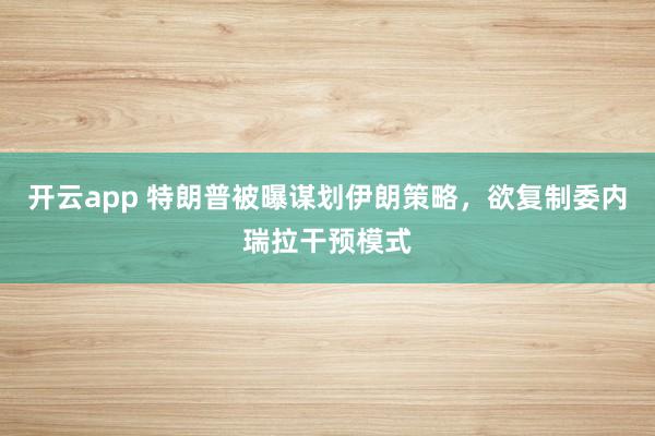 开云app 特朗普被曝谋划伊朗策略，欲复制委内瑞拉干预模式