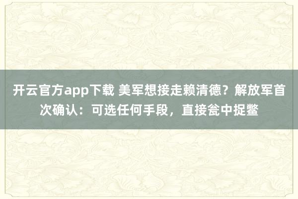 开云官方app下载 美军想接走赖清德？解放军首次确认：可选任何手段，直接瓮中捉鳖