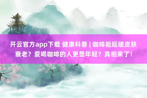 开云官方app下载 健康科普 | 咖啡能延缓皮肤衰老？爱喝咖啡的人更显年轻？真相来了！