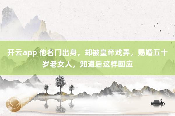 开云app 他名门出身，却被皇帝戏弄，赐婚五十岁老女人，知道后这样回应