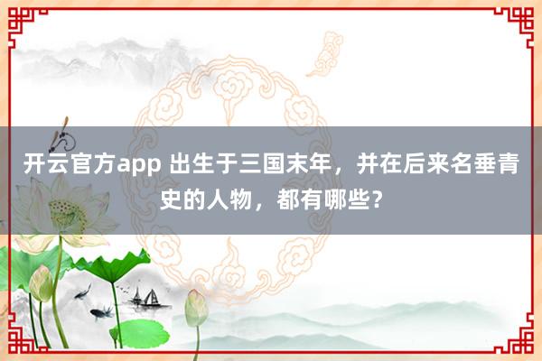 开云官方app 出生于三国末年，并在后来名垂青史的人物，都有哪些？