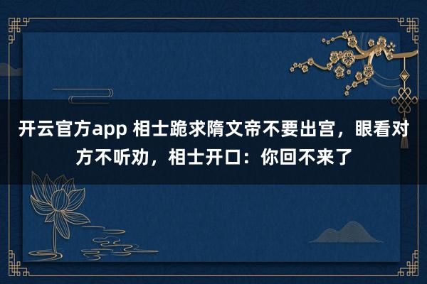 开云官方app 相士跪求隋文帝不要出宫,眼看对方不听劝,相士开口:你回不来了