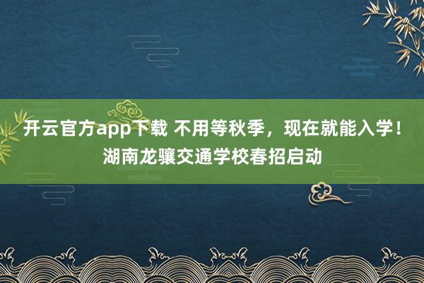 开云官方app下载 不用等秋季，现在就能入学！湖南龙骧交通学校春招启动