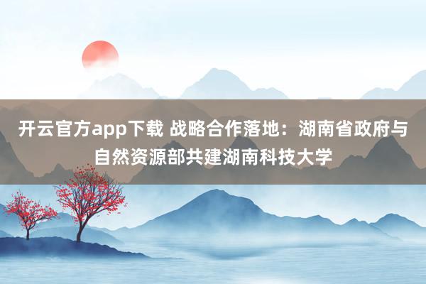 开云官方app下载 战略合作落地：湖南省政府与自然资源部共建湖南科技大学