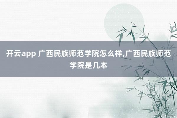 开云app 广西民族师范学院怎么样,广西民族师范学院是几本