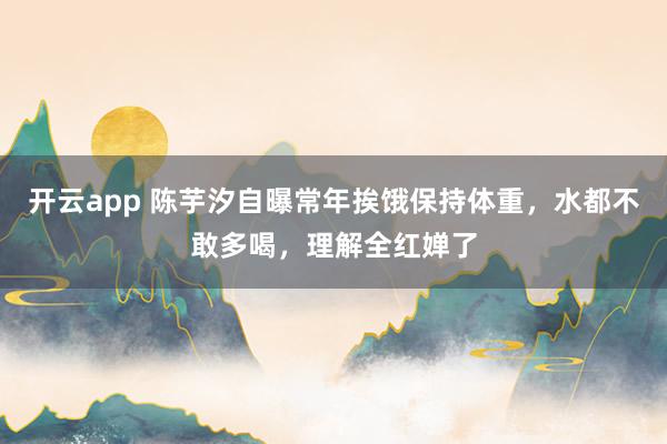 开云app 陈芋汐自曝常年挨饿保持体重，水都不敢多喝，理解全红婵了