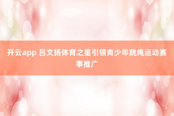 开云app 吕文扬体育之星引领青少年跳绳运动赛事推广