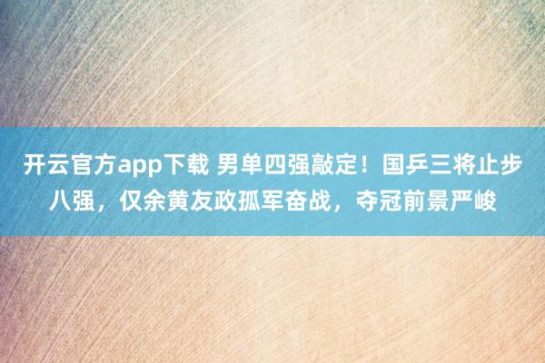 开云官方app下载 男单四强敲定！国乒三将止步八强，仅余黄友政孤军奋战，夺冠前景严峻