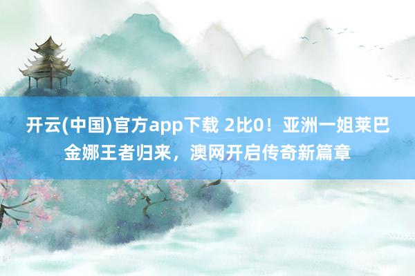 开云(中国)官方app下载 2比0!亚洲一姐莱巴金娜王者归来,澳网开启传奇新篇章