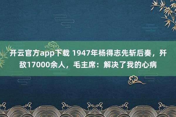 开云官方app下载 1947年杨得志先斩后奏，歼敌17000余人，毛主席：解决了我的心病