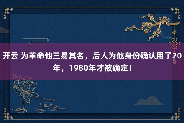 开云 为革命他三易其名，后人为他身份确认用了20年，1980年才被确定！