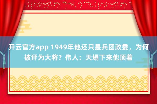 开云官方app 1949年他还只是兵团政委，为何被评为大将？伟人：天塌下来他顶着