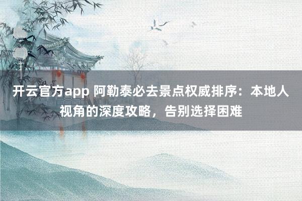 开云官方app 阿勒泰必去景点权威排序：本地人视角的深度攻略，告别选择困难