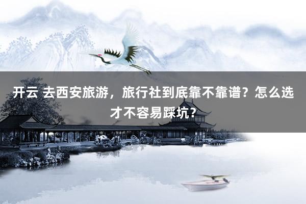 开云 去西安旅游，旅行社到底靠不靠谱？怎么选才不容易踩坑？