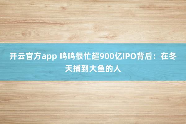 开云官方app 鸣鸣很忙超900亿IPO背后：在冬天捕到大鱼的人