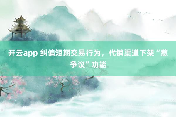 开云app 纠偏短期交易行为，代销渠道下架“惹争议”功能