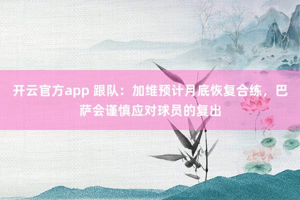 开云官方app 跟队：加维预计月底恢复合练，巴萨会谨慎应对球员的复出