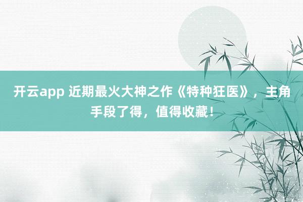 开云app 近期最火大神之作《特种狂医》，主角手段了得，值得收藏！