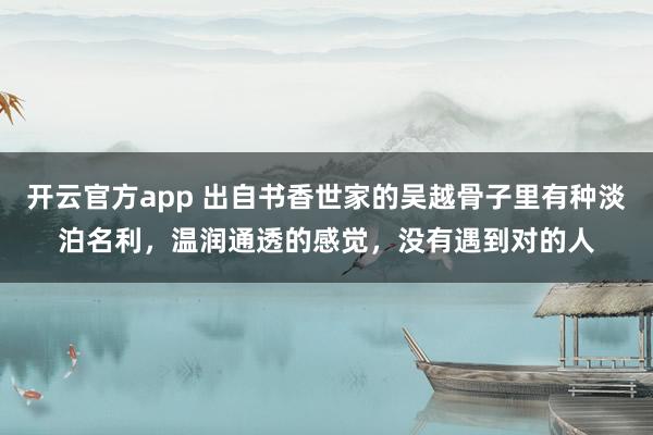 开云官方app 出自书香世家的吴越骨子里有种淡泊名利，温润通透的感觉，没有遇到对的人