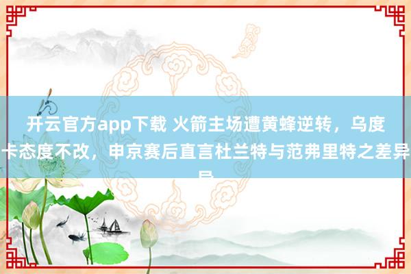 开云官方app下载 火箭主场遭黄蜂逆转，乌度卡态度不改，申京赛后直言杜兰特与范弗里特之差异
