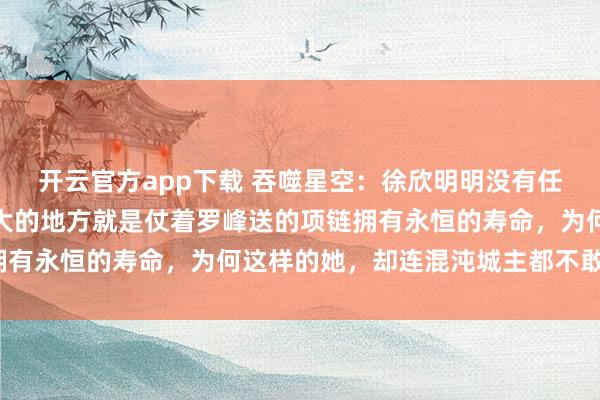 开云官方app下载 吞噬星空：徐欣明明没有任何的修炼天赋，唯一强大的地方就是仗着罗峰送的项链拥有永恒的寿命，为何这样的她，却连混沌城主都不敢招惹？